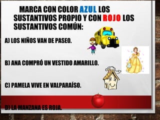 MARCA CON COLOR AZUL LOS
SUSTANTIVOS PROPIO Y CON ROJO LOS
SUSTANTIVOS COMÚN:
A) LOS NIÑOS VAN DE PASEO.
B) ANA COMPRÓ UN VESTIDO AMARILLO.
C) PAMELA VIVE EN VALPARAÍSO.
D) LA MANZANA ES ROJA.
 