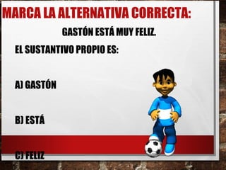 MARCA LA ALTERNATIVA CORRECTA:
GASTÓN ESTÁ MUY FELIZ.
EL SUSTANTIVO PROPIO ES:
A) GASTÓN
B) ESTÁ
C) FELIZ
 
