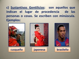 c) Sustantivos Gentilicios: son aquellos que
indican el lugar de procedencia
de las
personas o cosas. Se escriben con minúscula.
Ejemplos:

japonesa

brasileño

 