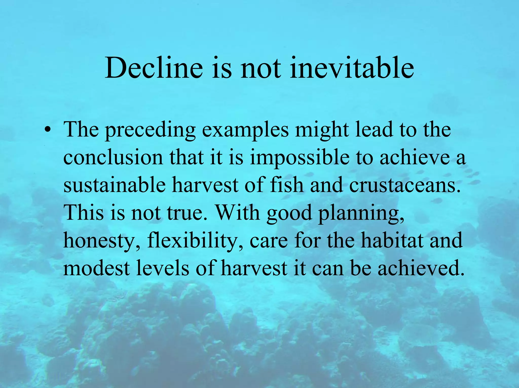 Decline is not inevitable
• The preceding examples might lead to the
conclusion that it is impossible to achieve a
sustainable harvest of fish and crustaceans.
This is not true. With good planning,
honesty, flexibility, care for the habitat and
modest levels of harvest it can be achieved.
 