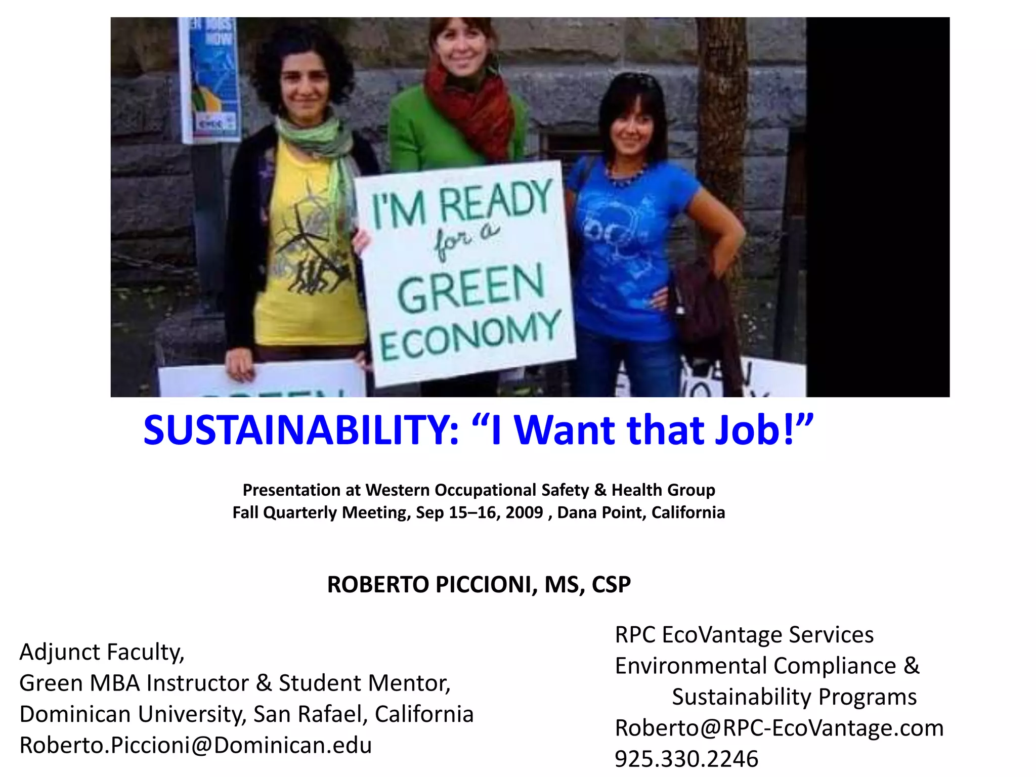 SUSTAINABILITY: “I Want that Job!” Presentation at Western Occupational Safety & Health GroupFall Quarterly Meeting, Sep 15–16, 2009 , Dana Point, CaliforniaROBERTO PICCIONI, MS, CSPRPC EcoVantage ServicesEnvironmental Compliance &	 Sustainability ProgramsRoberto@RPC-EcoVantage.com925.330.2246Adjunct Faculty, Green MBA Instructor & Student Mentor,Dominican University, San Rafael, CaliforniaRoberto.Piccioni@Dominican.edu 