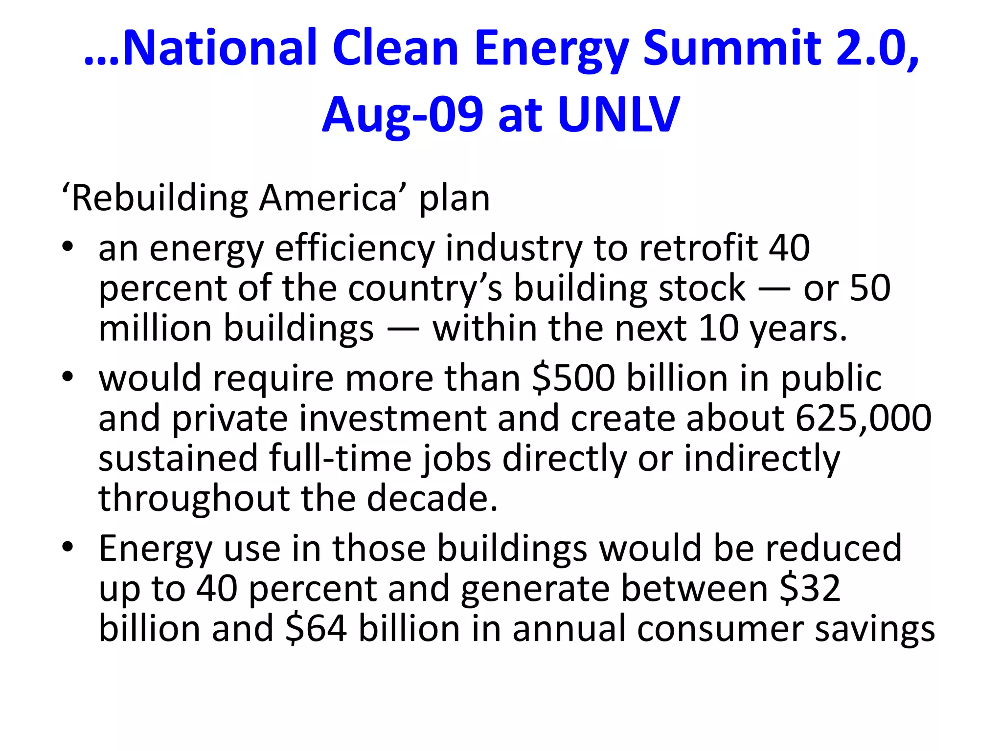 …National Clean Energy Summit 2.0, Aug-09 at UNLV‘Rebuilding America’ planan energy efficiency industry to retrofit 40 percent of the country’s building stock — or 50 million buildings — within the next 10 years. would require more than $500 billion in public and private investment and create about 625,000 sustained full-time jobs directly or indirectly throughout the decade. Energy use in those buildings would be reduced up to 40 percent and generate between $32 billion and $64 billion in annual consumer savings