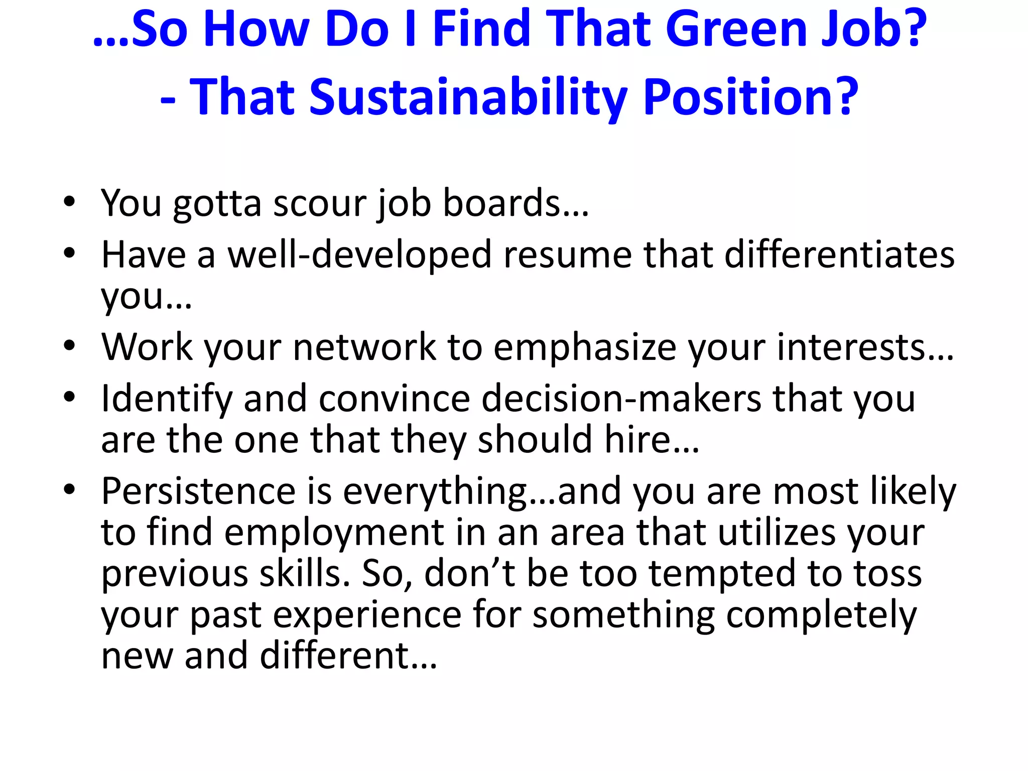 …So How Do I Find That Green Job?  - That Sustainability Position?You gotta scour job boards…Have a well-developed resume that differentiates you…Work your network to emphasize your interests…Identify and convince decision-makers that you are the one that they should hire…Persistence is everything…and you are most likely to find employment in an area that utilizes your previous skills. So, don’t be too tempted to toss your past experience for something completely new and different…