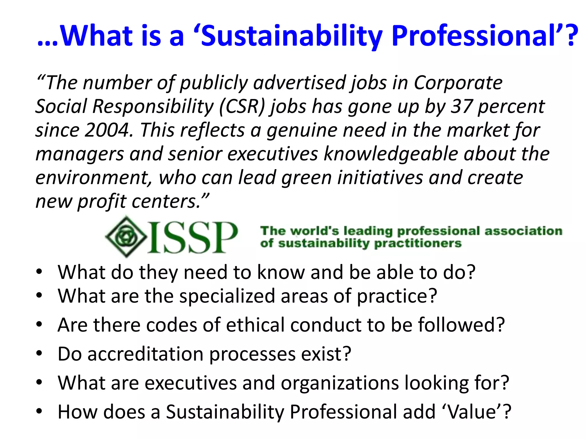 …What is a ‘Sustainability Professional’?  “The number of publicly advertised jobs in Corporate Social Responsibility (CSR) jobs has gone up by 37 percent since 2004. This reflects a genuine need in the market for managers and senior executives knowledgeable about the environment, who can lead green initiatives and create new profit centers.” What do they need to know and be able to do?What are the specialized areas of practice?Are there codes of ethical conduct to be followed?Do accreditation processes exist?What are executives and organizations looking for?How does a Sustainability Professional add ‘Value’?