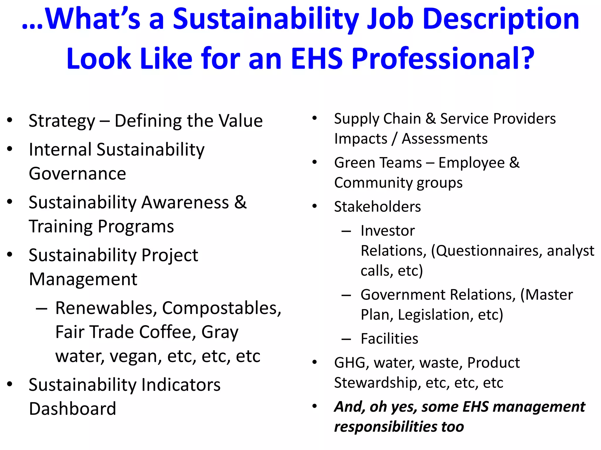 …What’s a Sustainability Job Description Look Like for an EHS Professional?Strategy – Defining the ValueInternal Sustainability GovernanceSustainability Awareness & Training ProgramsSustainability Project ManagementRenewables, Compostables, Fair Trade Coffee, Gray water, vegan, etc, etc, etcSustainability Indicators DashboardSupply Chain & Service Providers Impacts / Assessments Green Teams – Employee & Community groupsStakeholdersInvestor Relations, (Questionnaires, analyst calls, etc)Government Relations, (Master Plan, Legislation, etc)Facilities GHG, water, waste, Product Stewardship, etc, etc, etcAnd, oh yes, some EHS management responsibilities too
