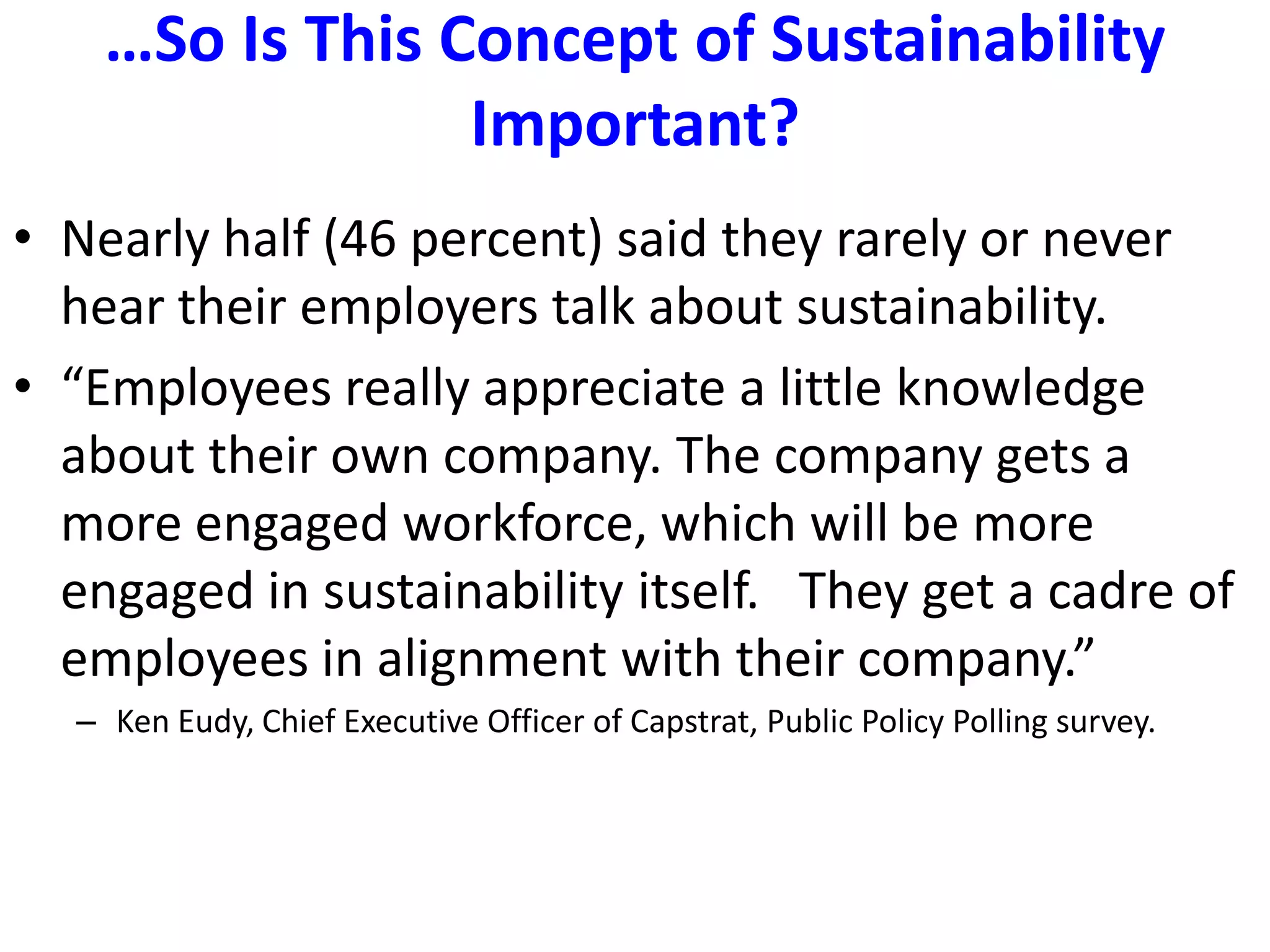 …So Is This Concept of Sustainability Important?Nearly half (46 percent) said they rarely or never hear their employers talk about sustainability.“Employees really appreciate a little knowledge about their own company. The company gets a more engaged workforce, which will be more engaged in sustainability itself.   They get a cadre of employees in alignment with their company.”  Ken Eudy, Chief Executive Officer of Capstrat, Public Policy Polling survey.