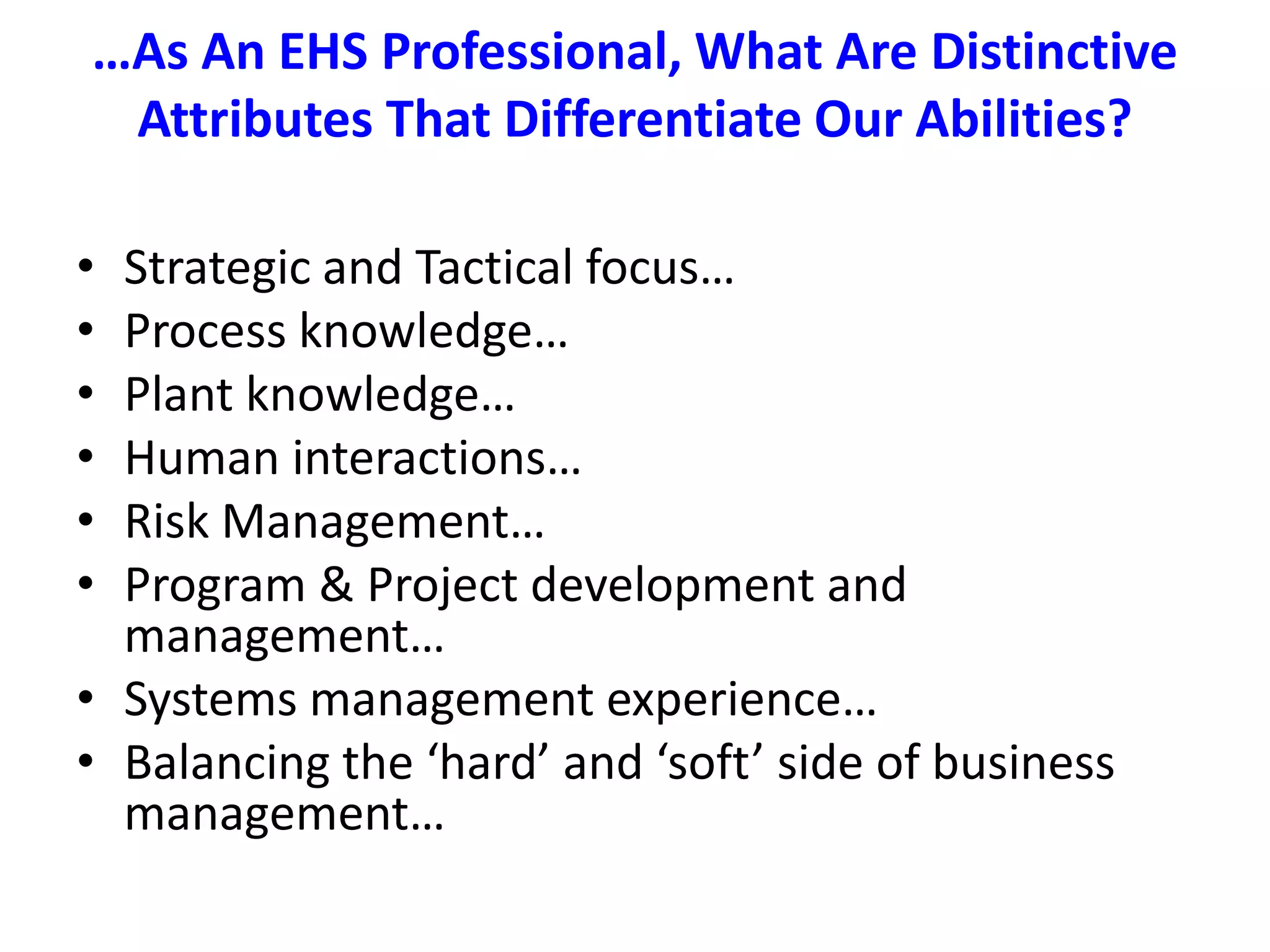 …As An EHS Professional, What Are Distinctive Attributes That Differentiate Our Abilities?Strategic and Tactical focus…Process knowledge…Plant knowledge…Human interactions…Risk Management…Program & Project development and management…Systems management experience…Balancing the ‘hard’ and ‘soft’ side of business management…
