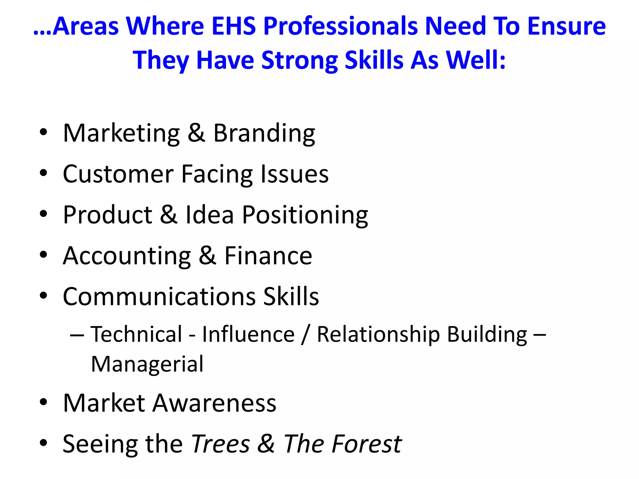 …Areas Where EHS Professionals Need To Ensure They Have Strong Skills As Well:Marketing & BrandingCustomer Facing IssuesProduct & Idea PositioningAccounting & FinanceCommunications Skills Technical - Influence / Relationship Building – ManagerialMarket AwarenessSeeing the Trees & The Forest
