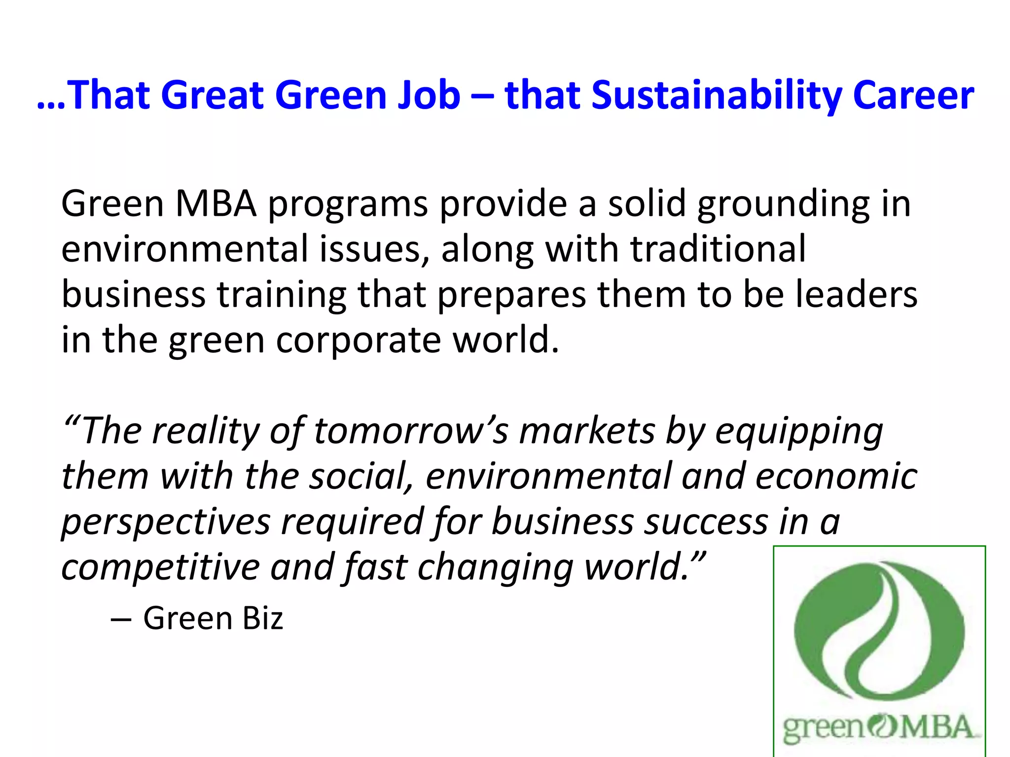 …That Great Green Job – that Sustainability CareerGreen MBA programs provide a solid grounding in environmental issues, along with traditional business training that prepares them to be leaders in the green corporate world.“The reality of tomorrow’s markets by equipping them with the social, environmental and economic perspectives required for business success in a competitive and fast changing world.”Green Biz