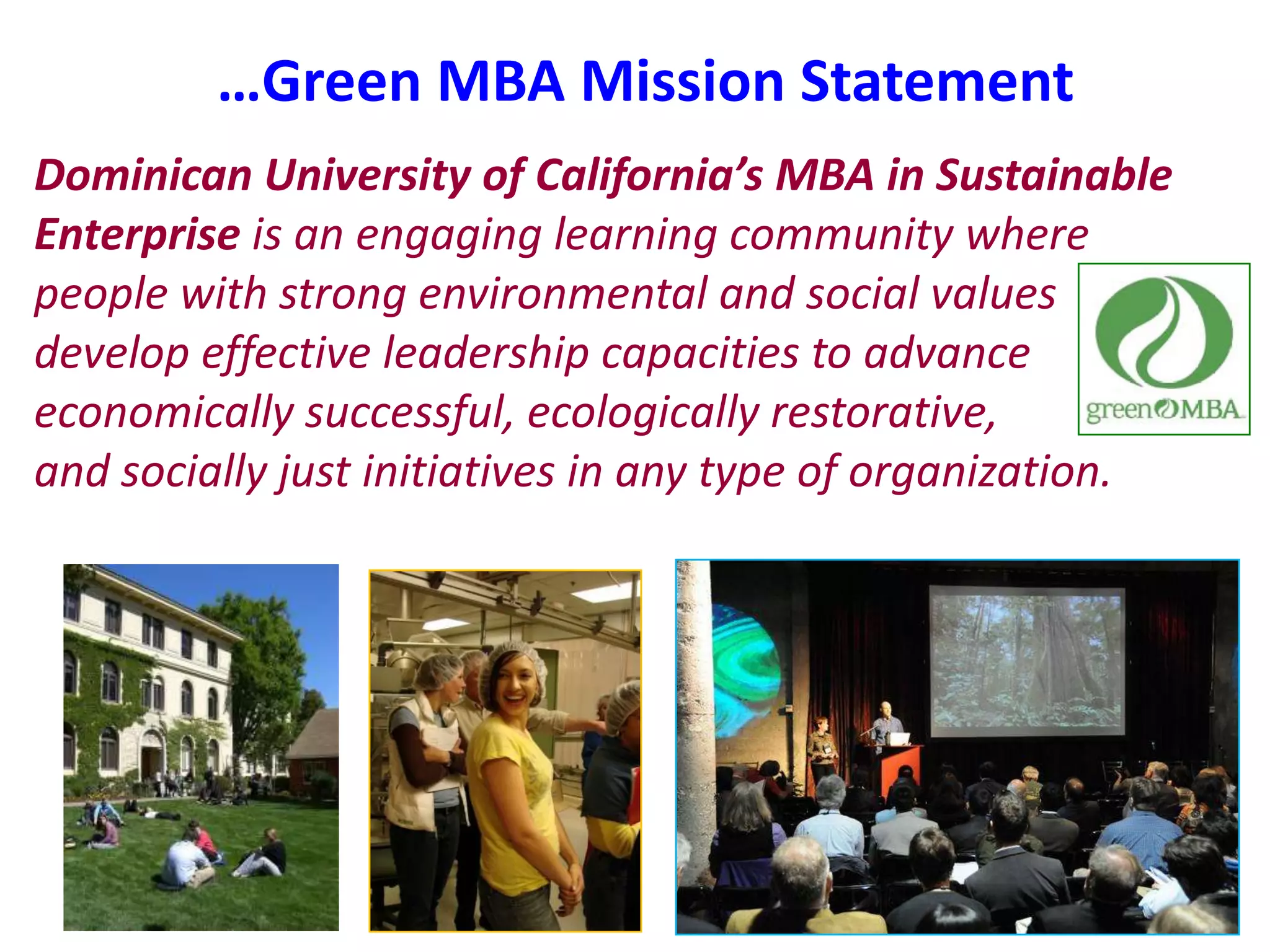 …Green MBA Mission StatementDominican University of California’s MBA in Sustainable Enterprise is an engaging learning community where people with strong environmental and social values develop effective leadership capacities to advance economically successful, ecologically restorative,          and socially just initiatives in any type of organization.