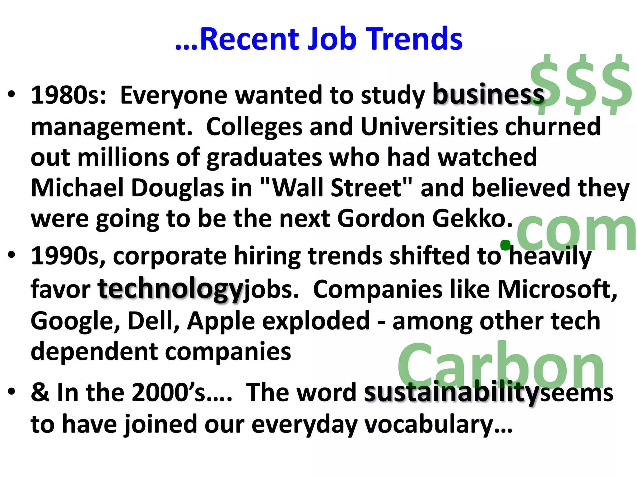 …Recent Job Trends$$$1980s:  Everyone wanted to study business management.  Colleges and Universities churned out millions of graduates who had watched Michael Douglas in &quot;Wall Street&quot; and believed they were going to be the next Gordon Gekko.1990s, corporate hiring trends shifted to heavily favor technologyjobs.  Companies like Microsoft, Google, Dell, Apple exploded - among other tech dependent companies& In the 2000’s….  The word sustainabilityseems to have joined our everyday vocabulary….comCarbon