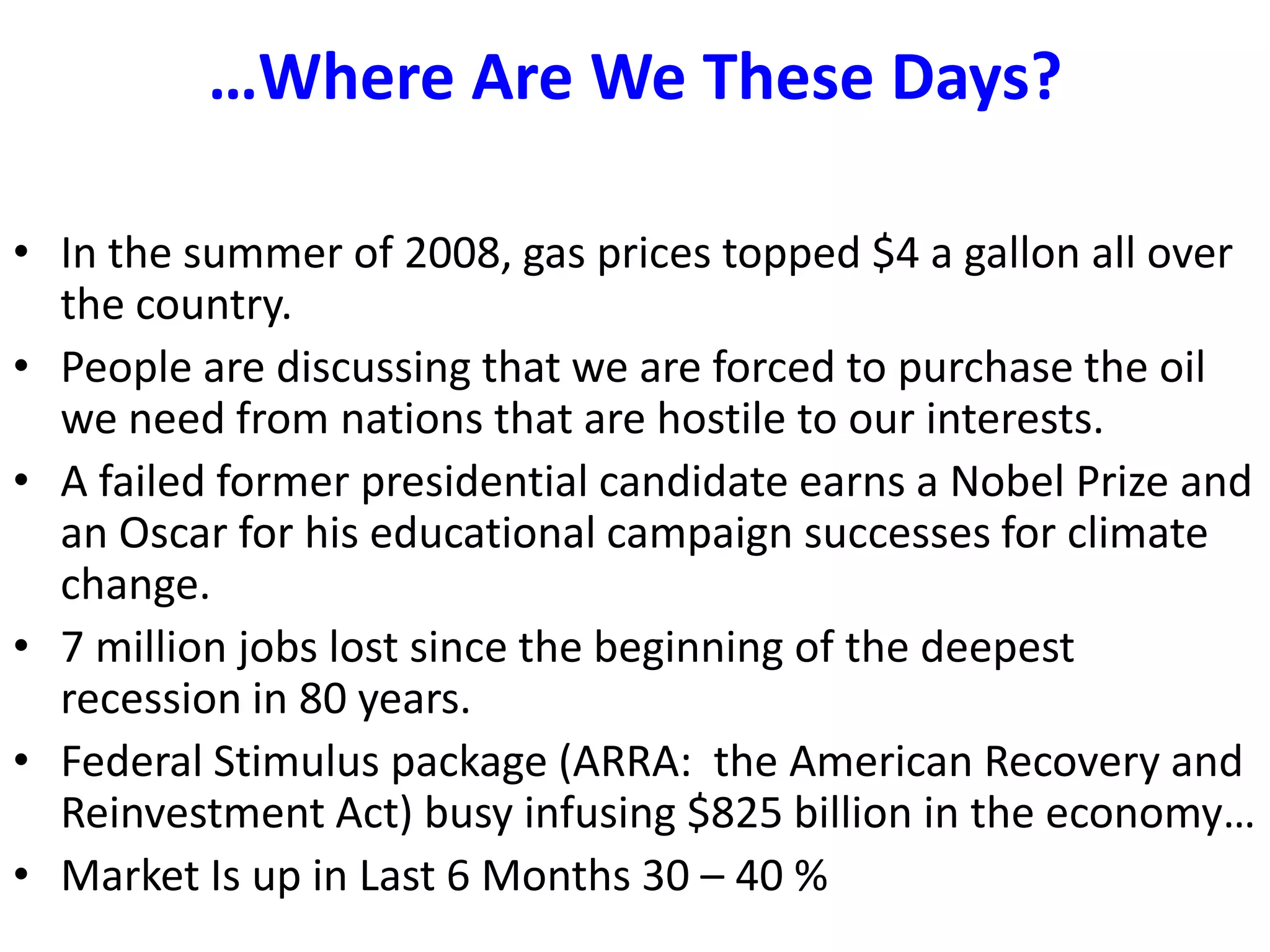 …Where Are We These Days?In the summer of 2008, gas prices topped $4 a gallon all over the country.People are discussing that we are forced to purchase the oil we need from nations that are hostile to our interests.  A failed former presidential candidate earns a Nobel Prize and an Oscar for his educational campaign successes for climate change. 7 million jobs lost since the beginning of the deepest recession in 80 years.Federal Stimulus package (ARRA:  the American Recovery and Reinvestment Act) busy infusing $825 billion in the economy…Market Is up in Last 6 Months 30 – 40 %