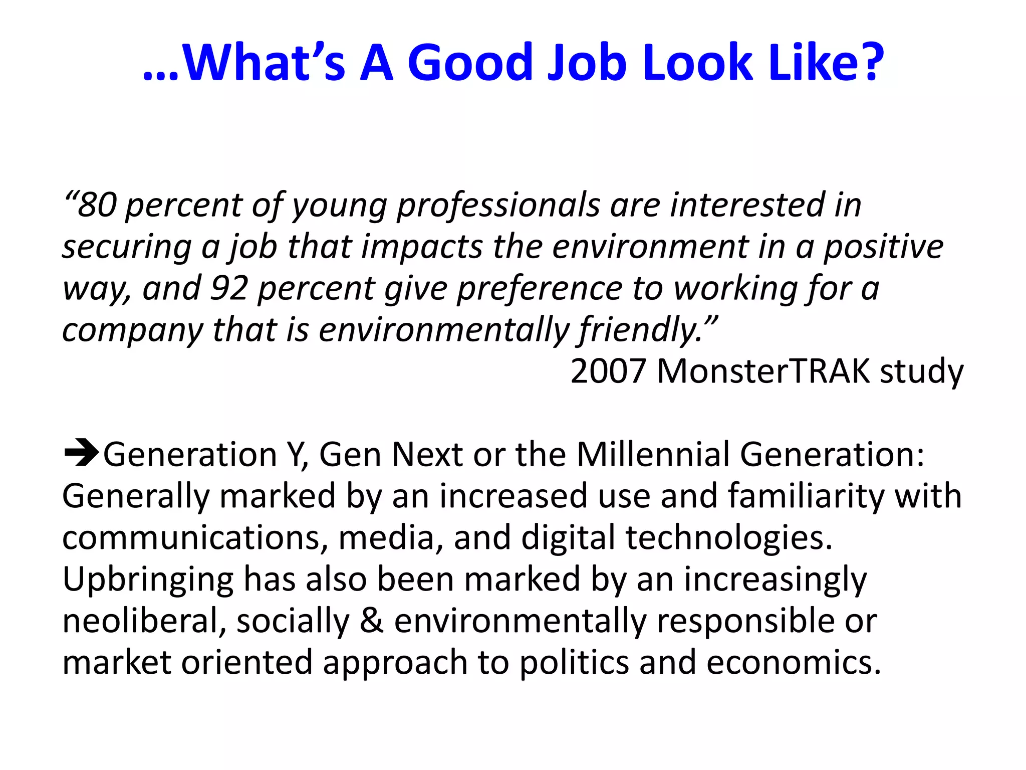 …What’s A Good Job Look Like?“80 percent of young professionals are interested in securing a job that impacts the environment in a positive way, and 92 percent give preference to working for a company that is environmentally friendly.”2007 MonsterTRAK studyGeneration Y, Gen Next or the Millennial Generation:Generally marked by an increased use and familiarity with communications, media, and digital technologies.  Upbringing has also been marked by an increasingly neoliberal, socially & environmentally responsible or market oriented approach to politics and economics.