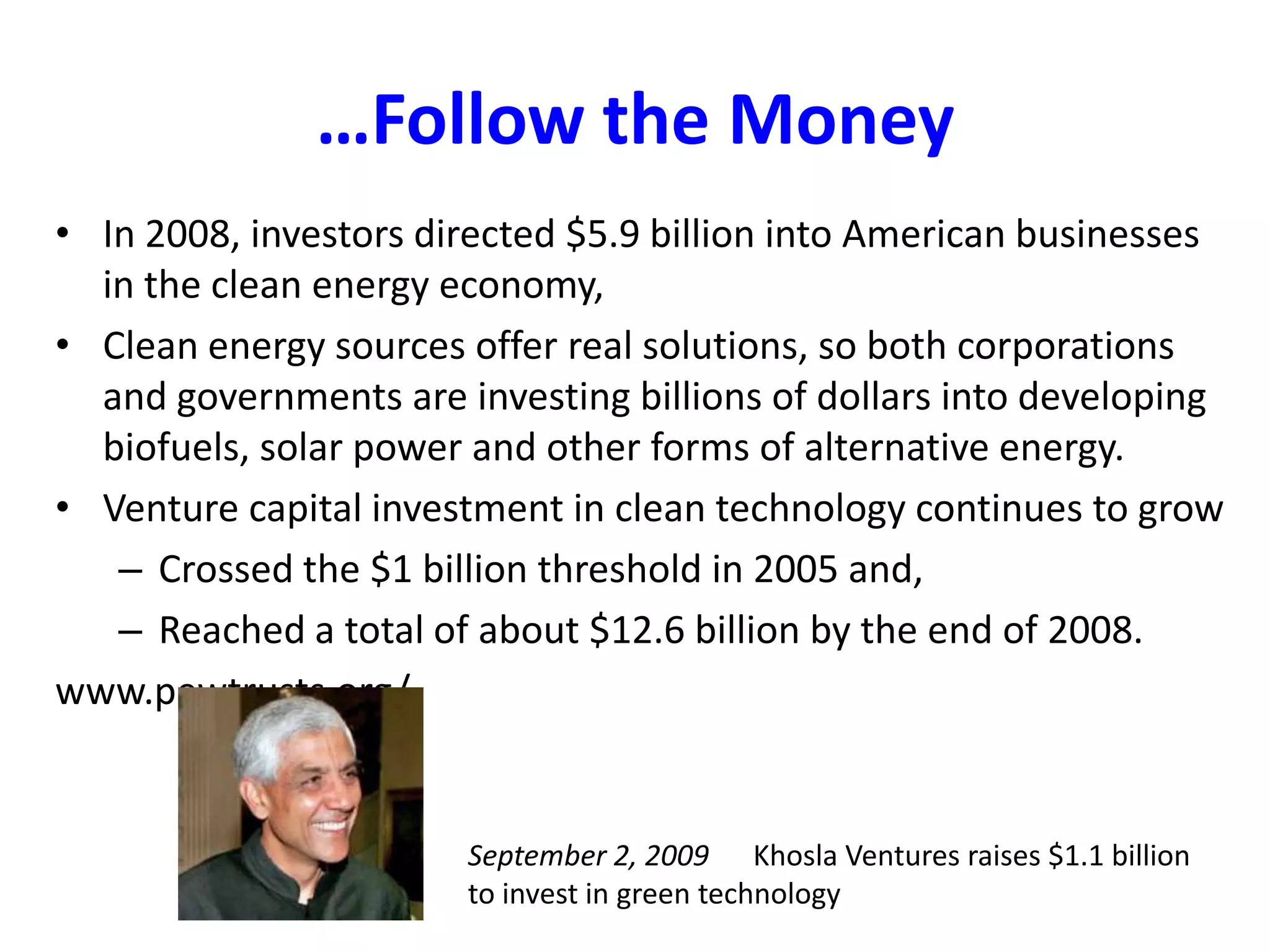 …Follow the MoneyIn 2008, investors directed $5.9 billion into American businesses in the clean energy economy, Clean energy sources offer real solutions, so both corporations and governments are investing billions of dollars into developing biofuels, solar power and other forms of alternative energy.Venture capital investment in clean technology continues to grow Crossed the $1 billion threshold in 2005 and, Reached a total of about $12.6 billion by the end of 2008. www.pewtrusts.org/September 2, 2009      Khosla Ventures raises $1.1 billion to invest in green technology