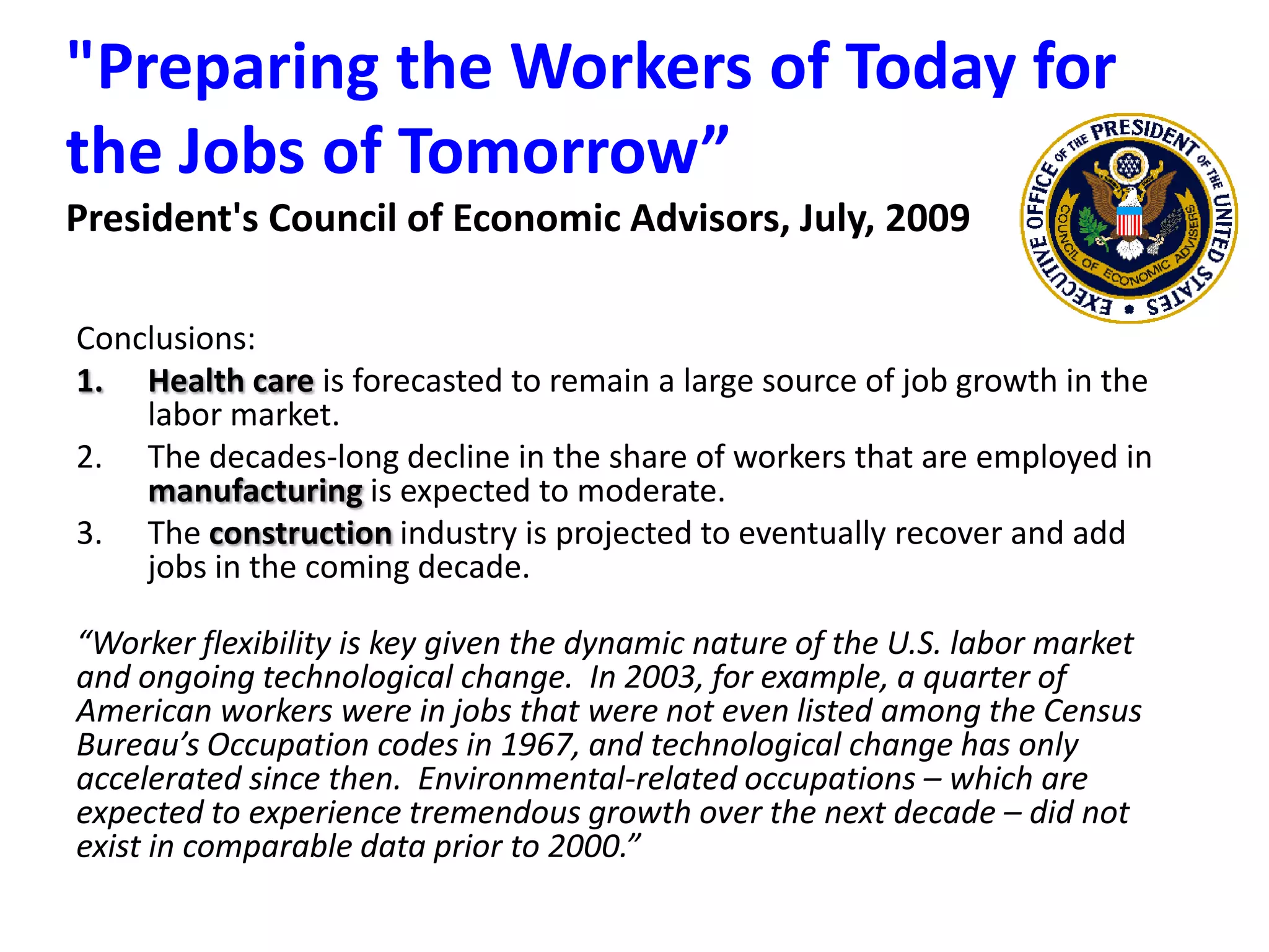 &quot;Preparing the Workers of Today for the Jobs of Tomorrow” President&apos;s Council of Economic Advisors, July, 2009Conclusions:Health care is forecasted to remain a large source of job growth in the labor market.The decades-long decline in the share of workers that are employed in manufacturing is expected to moderate.The construction industry is projected to eventually recover and add jobs in the coming decade.“Worker flexibility is key given the dynamic nature of the U.S. labor market and ongoing technological change.  In 2003, for example, a quarter of American workers were in jobs that were not even listed among the Census Bureau’s Occupation codes in 1967, and technological change has only accelerated since then.  Environmental-related occupations – which are expected to experience tremendous growth over the next decade – did not exist in comparable data prior to 2000.”
