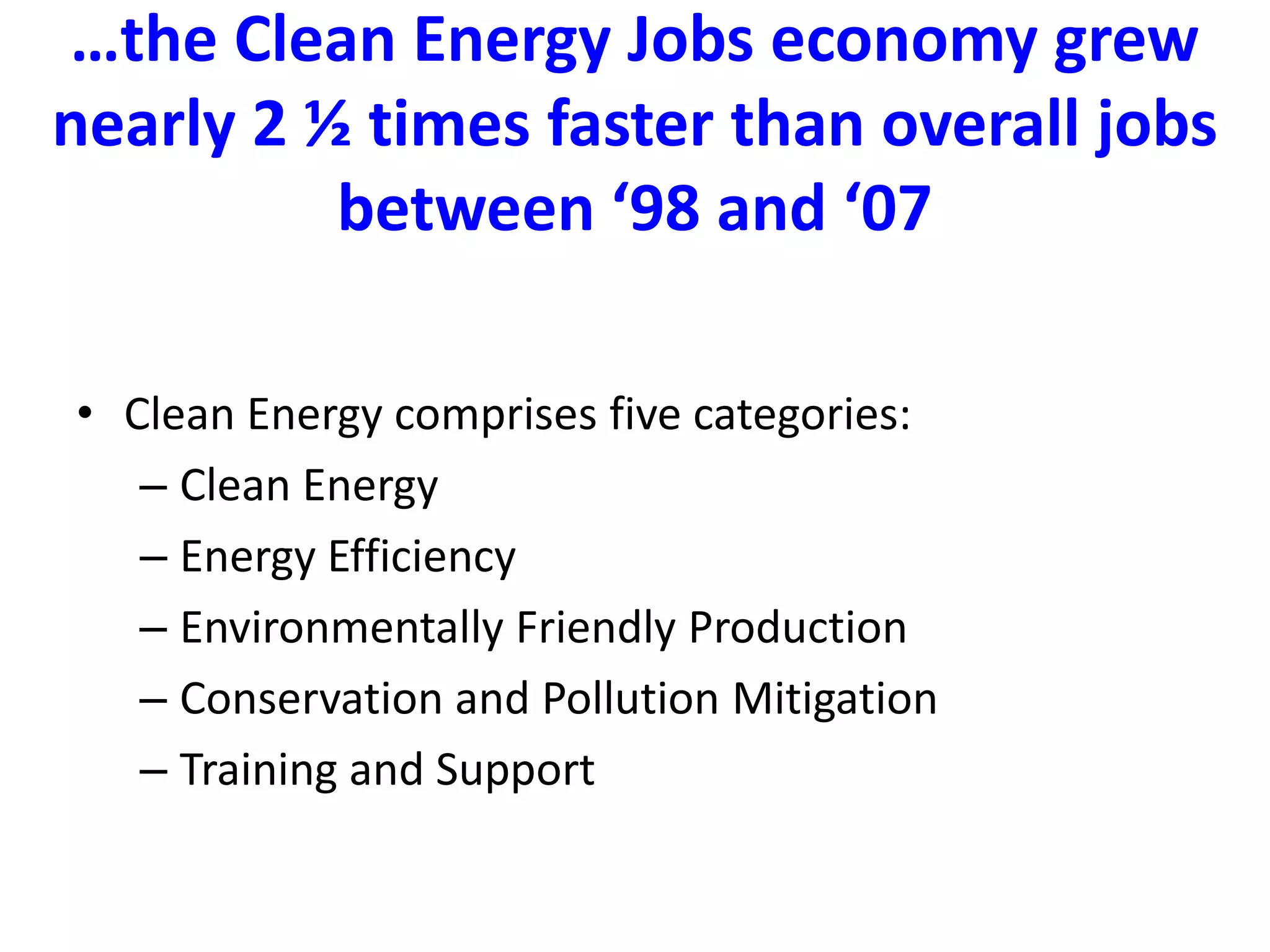 …the Clean Energy Jobs economy grew nearly 2 ½ times faster than overall jobs between ‘98 and ‘07  Clean Energy comprises five categories: Clean EnergyEnergy EfficiencyEnvironmentally Friendly ProductionConservation and Pollution MitigationTraining and Support