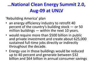 …National Clean Energy Summit 2.0, Aug-09 at UNLV‘Rebuilding America’ planan energy efficiency industry to retrofit 40 percent of the country’s building stock — or 50 million buildings — within the next 10 years. would require more than $500 billion in public and private investment and create about 625,000 sustained full-time jobs directly or indirectly throughout the decade. Energy use in those buildings would be reduced up to 40 percent and generate between $32 billion and $64 billion in annual consumer savings