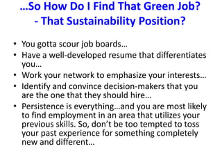 …So How Do I Find That Green Job?  - That Sustainability Position?You gotta scour job boards…Have a well-developed resume that differentiates you…Work your network to emphasize your interests…Identify and convince decision-makers that you are the one that they should hire…Persistence is everything…and you are most likely to find employment in an area that utilizes your previous skills. So, don’t be too tempted to toss your past experience for something completely new and different…