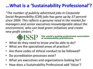 …What is a ‘Sustainability Professional’?  “The number of publicly advertised jobs in Corporate Social Responsibility (CSR) jobs has gone up by 37 percent since 2004. This reflects a genuine need in the market for managers and senior executives knowledgeable about the environment, who can lead green initiatives and create new profit centers.” What do they need to know and be able to do?What are the specialized areas of practice?Are there codes of ethical conduct to be followed?Do accreditation processes exist?What are executives and organizations looking for?How does a Sustainability Professional add ‘Value’?