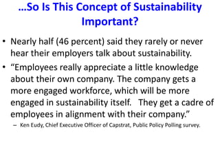 …So Is This Concept of Sustainability Important?Nearly half (46 percent) said they rarely or never hear their employers talk about sustainability.“Employees really appreciate a little knowledge about their own company. The company gets a more engaged workforce, which will be more engaged in sustainability itself.   They get a cadre of employees in alignment with their company.”  Ken Eudy, Chief Executive Officer of Capstrat, Public Policy Polling survey.