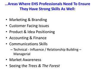 …Areas Where EHS Professionals Need To Ensure They Have Strong Skills As Well:Marketing & BrandingCustomer Facing IssuesProduct & Idea PositioningAccounting & FinanceCommunications Skills Technical - Influence / Relationship Building – ManagerialMarket AwarenessSeeing the Trees & The Forest