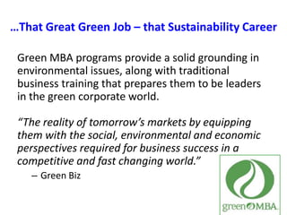 …That Great Green Job – that Sustainability CareerGreen MBA programs provide a solid grounding in environmental issues, along with traditional business training that prepares them to be leaders in the green corporate world.“The reality of tomorrow’s markets by equipping them with the social, environmental and economic perspectives required for business success in a competitive and fast changing world.”Green Biz