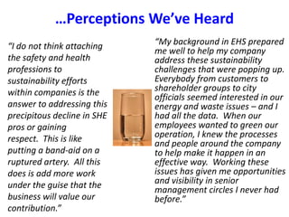 …Perceptions We’ve Heard “My background in EHS prepared me well to help my company address these sustainability challenges that were popping up.  Everybody from customers to shareholder groups to city officials seemed interested in our energy and waste issues – and I had all the data.  When our employees wanted to green our operation, I knew the processes and people around the company to help make it happen in an effective way.  Working these issues has given me opportunities and visibility in senior management circles I never had before.”“I do not think attaching the safety and health professions to sustainability efforts within companies is the answer to addressing this precipitous decline in SHE pros or gaining respect.  This is like putting a band-aid on a ruptured artery.  All this does is add more work under the guise that the business will value our contribution.”
