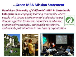 …Green MBA Mission StatementDominican University of California’s MBA in Sustainable Enterprise is an engaging learning community where people with strong environmental and social values develop effective leadership capacities to advance economically successful, ecologically restorative,          and socially just initiatives in any type of organization.