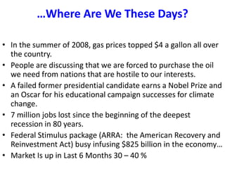 …Where Are We These Days?In the summer of 2008, gas prices topped $4 a gallon all over the country.People are discussing that we are forced to purchase the oil we need from nations that are hostile to our interests.  A failed former presidential candidate earns a Nobel Prize and an Oscar for his educational campaign successes for climate change. 7 million jobs lost since the beginning of the deepest recession in 80 years.Federal Stimulus package (ARRA:  the American Recovery and Reinvestment Act) busy infusing $825 billion in the economy…Market Is up in Last 6 Months 30 – 40 %