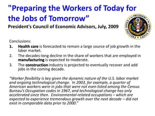 "Preparing the Workers of Today for the Jobs of Tomorrow” President's Council of Economic Advisors, July, 2009Conclusions:Health care is forecasted to remain a large source of job growth in the labor market.The decades-long decline in the share of workers that are employed in manufacturing is expected to moderate.The construction industry is projected to eventually recover and add jobs in the coming decade.“Worker flexibility is key given the dynamic nature of the U.S. labor market and ongoing technological change.  In 2003, for example, a quarter of American workers were in jobs that were not even listed among the Census Bureau’s Occupation codes in 1967, and technological change has only accelerated since then.  Environmental-related occupations – which are expected to experience tremendous growth over the next decade – did not exist in comparable data prior to 2000.”