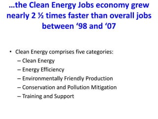 …the Clean Energy Jobs economy grew nearly 2 ½ times faster than overall jobs between ‘98 and ‘07  Clean Energy comprises five categories: Clean EnergyEnergy EfficiencyEnvironmentally Friendly ProductionConservation and Pollution MitigationTraining and Support