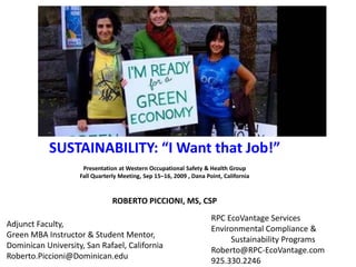 SUSTAINABILITY: “I Want that Job!”   Presentation at Western Occupational Safety & Health Group Fall Quarterly Meeting, Sep 15–16, 2009 , Dana Point, California ROBERTO PICCIONI, MS, CSP RPC EcoVantage Services Environmental Compliance & 	 Sustainability Programs Roberto@RPC-EcoVantage.com 925.330.2246 Adjunct Faculty,  Green MBA Instructor & Student Mentor, Dominican University, San Rafael, California Roberto.Piccioni@Dominican.edu   