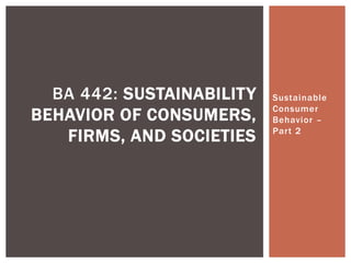 Sustainable
Consumer
Behavior –
Part 2
BA 442: SUSTAINABILITY
BEHAVIOR OF CONSUMERS,
FIRMS, AND SOCIETIES
 