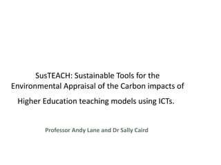SusTEACH:  Sustainable Tools for the Environmental Appraisal of the Carbon impacts of Higher Education teaching models using ICTs.   Professor Andy Lane and Dr Sally Caird 