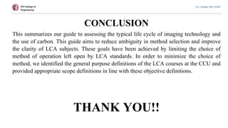 RV College of
Engineering
Go, change the world
CONCLUSION
This summarizes our guide to assessing the typical life cycle of imaging technology and
the use of carbon. This guide aims to reduce ambiguity in method selection and improve
the clarity of LCA subjects. These goals have been achieved by limiting the choice of
method of operation left open by LCA standards. In order to minimize the choice of
method, we identified the general purpose definitions of the LCA courses at the CCU and
provided appropriate scope definitions in line with these objective definitions.
THANK YOU!!
 