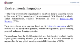 RV College of
Engineering
Go, change the world
Environmental impacts:-
16 life cycle environmental impact analyses have been done to assess the impacts
of four main CCU technologies against conventional CCS: Chemical synthesis,
carbon mineralization, biodiesel production, as well as Enhanced Oil
Recovery (EOR).
These technologies were assessed based on 10 Life-cycle assessment (LCA)
impacts such as: acidification potential, eutrophication potential, global warming
potential, and ozone depletion potential.
The conclusion from the 16 different models was that chemical synthesis has the
highest global warming potential (216 times that of CCS) while enhanced oil
recovery has the least global warming potential (1.8 times that of CCS).
 