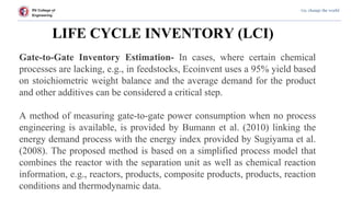 RV College of
Engineering
Go, change the world
LIFE CYCLE INVENTORY (LCI)
Gate-to-Gate Inventory Estimation- In cases, where certain chemical
processes are lacking, e.g., in feedstocks, Ecoinvent uses a 95% yield based
on stoichiometric weight balance and the average demand for the product
and other additives can be considered a critical step.
A method of measuring gate-to-gate power consumption when no process
engineering is available, is provided by Bumann et al. (2010) linking the
energy demand process with the energy index provided by Sugiyama et al.
(2008). The proposed method is based on a simplified process model that
combines the reactor with the separation unit as well as chemical reaction
information, e.g., reactors, products, composite products, products, reaction
conditions and thermodynamic data.
 
