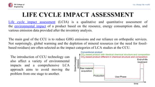 RV College of
Engineering
Go, change the world
LIFE CYCLE IMPACT ASSESSMENT
Life cycle impact assessment (LCIA) is a qualitative and quantitative assessment of
the environmental impact of a product based on the resource, energy consumption data, and
various emission data provided after the inventory analysis.
The main goal of the CCU is to reduce GHG emissions and our reliance on orthopedic services.
Not surprisingly, global warming and the depletion of mineral resources (or the need for fossil-
based residues) are often selected as the impact categories of LCA studies at the CCU.
The introduction of CCU technology can
also affect a variety of environmental
impacts and a comprehensive LCA
approach aims to avoid moving the
problem from one stage to another.
 