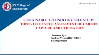 RV College of
Engineering
Go, change the world
SUSTAINABLE TECHNOLOGY SELF STUDY
TOPIC- LIFE CYCLE ASSESSMENT OF CARBON
CAPTURE AND UTILISATION
Presented By:-
Prashant Verma (1RV19EI034)
EIE Department
 