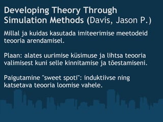 Developing Theory Through
Simulation Methods (Davis, Jason P.)
Millal ja kuidas kasutada imiteerimise meetodeid
teooria arendamisel.
 
Plaan: alates uurimise küsimuse ja lihtsa teooria
valimisest kuni selle kinnitamise ja tõestamiseni.
Paigutamine "sweet spoti": induktiivse ning
katsetava teooria loomise vahele.
 