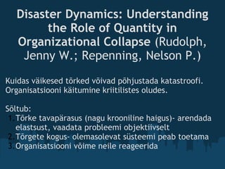 Disaster Dynamics: Understanding
the Role of Quantity in
Organizational Collapse (Rudolph,
Jenny W.; Repenning, Nelson P.)
Kuidas väikesed tõrked võivad põhjustada katastroofi.
Organisatsiooni käitumine kriitilistes oludes.
Sõltub:
1.Tõrke tavapärasus (nagu krooniline haigus)- arendada
elastsust, vaadata probleemi objektiivselt
2.Tõrgete kogus- olemasolevat süsteemi peab toetama
3.Organisatsiooni võime neile reageerida
 