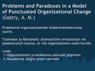 Problems and Paradoxes in a Model
of Punctuated Organizational Change
(Sastry, A. M.)
Probleemid organisatsioonide ümberorienteerumise
juures. 
 
Tushmann ja Romanelli: dramaatiline revolutsioon või
pealesurutud muutus, et viia organisatsioon uuele kursile.
 
Lisab: 
1.Organisatsiooni ja keskkonna sobivuse jälgimine 
2.Muudatuste järgne proovi-periood
 