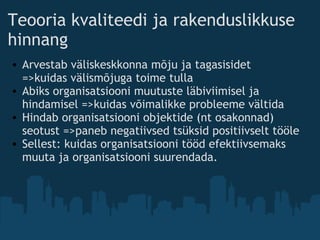 Teooria kvaliteedi ja rakenduslikkuse
hinnang
• Arvestab väliskeskkonna mõju ja tagasisidet          
=>kuidas välismõjuga toime tulla
• Abiks organisatsiooni muutuste läbiviimisel ja
hindamisel =>kuidas võimalikke probleeme vältida
• Hindab organisatsiooni objektide (nt osakonnad)
seotust =>paneb negatiivsed tsüksid positiivselt tööle
• Sellest: kuidas organisatsiooni tööd efektiivsemaks
muuta ja organisatsiooni suurendada.
 