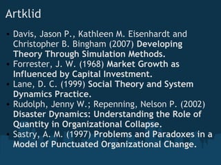 Artklid
• Davis, Jason P., Kathleen M. Eisenhardt and
Christopher B. Bingham (2007) Developing
Theory Through Simulation Methods.
• Forrester, J. W. (1968) Market Growth as
Influenced by Capital Investment. 
• Lane, D. C. (1999) Social Theory and System
Dynamics Practice.
• Rudolph, Jenny W.; Repenning, Nelson P. (2002)
Disaster Dynamics: Understanding the Role of
Quantity in Organizational Collapse.
• Sastry, A. M. (1997) Problems and Paradoxes in a
Model of Punctuated Organizational Change.
 