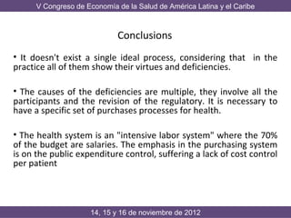 V Congreso de Economía de la Salud de América Latina y el Caribe



                             Conclusions
• It doesn't exist a single ideal process, considering that in the
practice all of them show their virtues and deficiencies.

• The causes of the deficiencies are multiple, they involve all the
participants and the revision of the regulatory. It is necessary to
have a specific set of purchases processes for health.

• The health system is an "intensive labor system" where the 70%
of the budget are salaries. The emphasis in the purchasing system
is on the public expenditure control, suffering a lack of cost control
per patient




                     14, 15 y 16 de noviembre de 2012
 