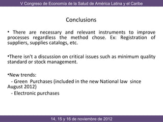V Congreso de Economía de la Salud de América Latina y el Caribe



                            Conclusions
• There are necessary and relevant instruments to improve
processes regardless the method chose. Ex: Registration of
suppliers, supplies catalogs, etc.

•There isn't a discussion on critical issues such as minimum quality
standard or stock management.

•New trends:
  - Green Purchases (included in the new National law since
August 2012)
  - Electronic purchases



                    14, 15 y 16 de noviembre de 2012
 