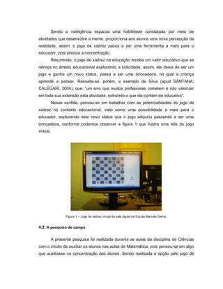 Sendo a inteligência espacial uma habilidade constatada por meio de
atividades que desenvolve a mente, proporciona aos alunos uma nova percepção da
realidade, assim, o jogo de xadrez passa a ser uma ferramenta a mais para o
educador, pois prioriza a concentração.
           Resumindo, o jogo de xadrez na educação recebe um valor educativo que se
reforça no âmbito educacional explorando a ludicidade, assim, ele deixa de ser um
jogo e ganha um novo status, passa a ser uma brincadeira, no qual a criança
aprende a pensar. Ressalta-se, porém, a exemplo de Silva (apud SANTANA;
CALEGARI, 2005), que: “um erro que muitos professores cometem é não valorizar
em toda sua extensão esta atividade, extraindo o que ela contém de educativo”.
           Nesse sentido, pensou-se em trabalhar com as potencialidades do jogo de
xadrez no contexto educacional, visto como uma possibilidade a mais para o
educador, explorando este novo status que o jogo adquiriu passando a ser uma
brincadeira, conforme podemos observar a figura 1 que ilustra uma tela do jogo
virtual.




                  Figura 1 – Jogo de xadrez virtual da sala digital da Escola Marcelo Gama.


4.2. A pesquisa de campo

           A presente pesquisa foi realizada durante as aulas da disciplina de Ciências
com o intuito de auxiliar os alunos nas aulas de Matemática, pois pensou-se em algo
que auxiliasse na concentração dos alunos. Sendo realizada a opção pelo jogo de
 