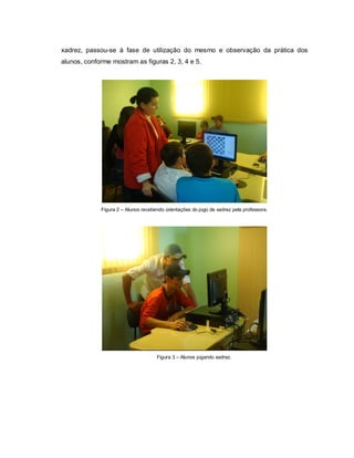 xadrez, passou-se à fase de utilização do mesmo e observação da prática dos
alunos, conforme mostram as figuras 2, 3, 4 e 5.




             Figura 2 – Alunos recebendo orientações do jogo de xadrez pela professora.




                                     Figura 3 – Alunos jogando xadrez.
 