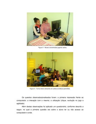 Figura 4 – Alunas concentradas jogando xadrez.




               Figura 5 – Turma inteira colocando em prática as táticas aprendidas.




      Os quesitos observados/analisados foram: a primeira impressão frente ao
computador; a interação com o mesmo; a utilização (clique, evolução no jogo e
agilidade)
      Além destas observações foi aplicado um questionário, conforme descrito a
seguir, no qual a primeira questão era sobre o aluno ter ou não acesso ao
computador e onde.
 
