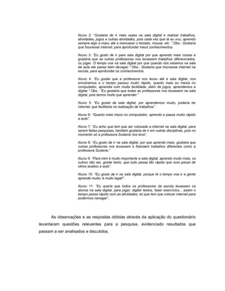 Aluno 2: “Gostaria de ir mais vezes na sala digital e realizar trabalhos,
                    atividades, jogos e outras atividades, pois cada vez que lá eu vou, aprendo
                    sempre algo a mais; até a manusear o teclado, mouse, etc. ”.Obs.: Gostaria
                    que houvesse internet, para aprofundar meus conhecimentos.

                    Aluno 3: “Eu gosto de ir para sala digital por que aprendo mais coisas e
                    gostaria que as outras professoras nos levassem trabalhos diferenciados,
                    ou jogar. O tempo voa na sala digital por que quando nós estamos na sala
                    de aula ele passa bem devagar.” Obs.: Gostaria que houvesse internet na
                    escola, para aprofundar os conhecimentos.

                    Aluno 4: “Eu gostei que a professora nos levou até a sala digital, nos
                    envolvemos e o tempo passou muito rápido, quanto mais eu mexia no
                    computador, aprendia com muita facilidade, além de jogos, aprendemos a
                    digitar.” Obs.: “Eu gostaria que todas as professoras nos levassem na sala
                    digital, pois temos muito que aprender.”

                    Aluno 5: “Eu gostei da sala digital, por aprendemos muito, poderia ter
                    internet, que facilitaria na realização de trabalhos”.

                    Aluno 6: “Quanto mais mexo no computador, aprendo e passa muito rápido
                    a aula”.

                    Aluno 7: “Eu acho que tem que ser colocada a internet na sala digital, para
                    serem feitas pesquisas, também gostaria de ir em outras disciplinas, pois no
                    momento só a professora Sustene nos leva”.

                    Aluno 8: “Eu gosto de ir na sala digital, por que aprendo mais, gostaria que
                    outras professoras nos levassem e fizessem trabalhos diferentes como a
                    professora Sustene.”

                    Aluno 9: “Para mim é muito importante a sala digital, aprendo muito mais, os
                    outros não sei, gostei tanto, que tudo passa tão rápido que num piscar de
                    olhos acabou a aula”.

                    Aluno 10: “Eu gosto de ir na sala digital, porque lá o tempo voa e a gente
                    aprende muito; é muito legal!”.

                    Aluno 11: “Eu queria que todos os professores da escola levassem os
                    alunos na sala digital, para jogar, digitar textos, fazer exercícios... assim o
                    tempo passa rápido com as atividades; só que tem que colocar internet para
                    podermos navegar”.




      As observações e as respostas obtidas através da aplicação do questionário
levantaram questões relevantes para a pesquisa, evidenciado resultados que
passam a ser analisados e discutidos.
 